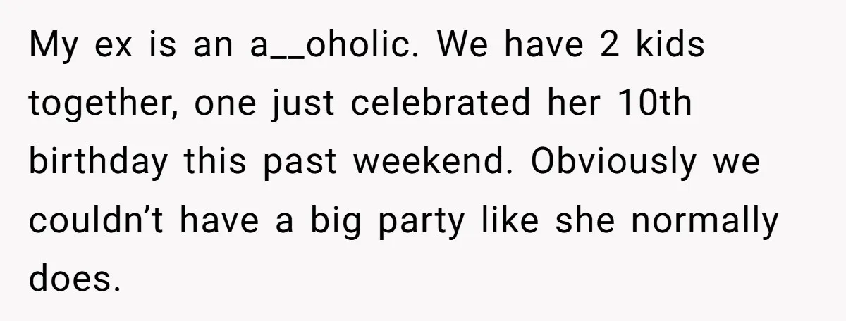 My ex is an a__oholic. We have 2 kids together, one just celebrated her 10th birthday this past weekend. Obviously we couldn’t have a big party like she normally does.