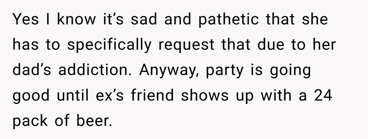 Yes I know it’s sad and pathetic that she has to specifically request that due to her dad’s addiction. Anyway, party is going good until ex’s friend shows up with...
