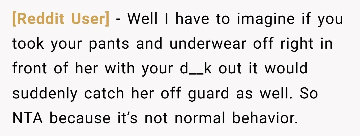 [Reddit User] − Well I have to imagine if you took your pants and underwear off right in front of her with your d__k out it would suddenly catch her...