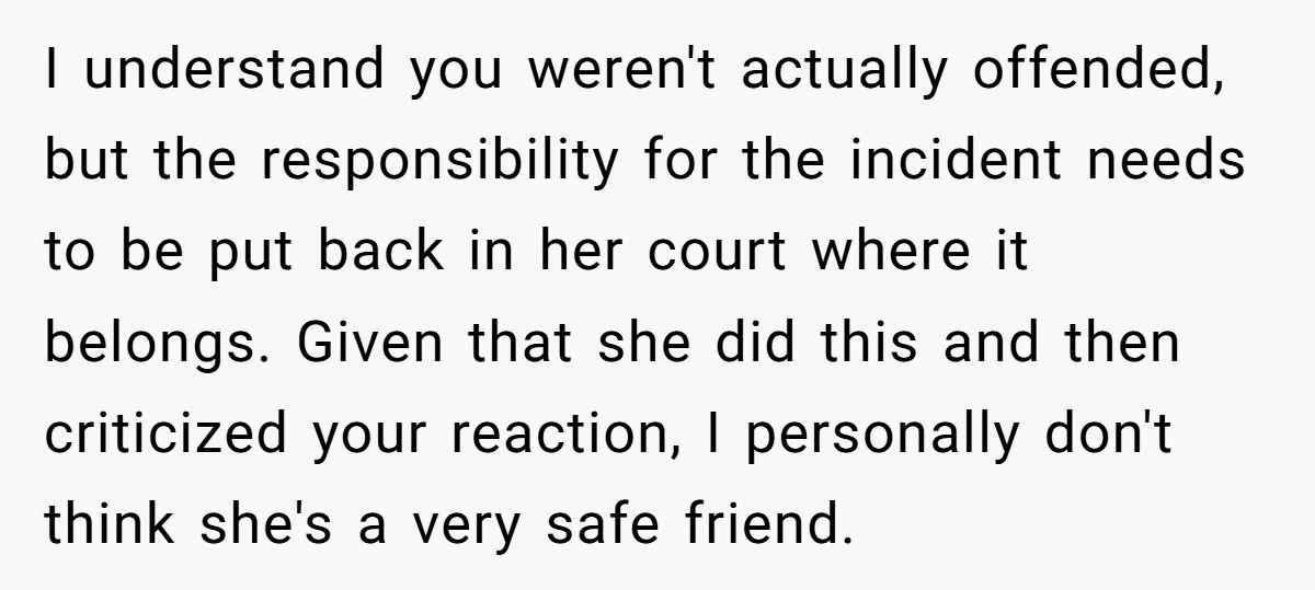 I understand you weren't actually offended, but the responsibility for the incident needs to be put back in her court where it belongs. Given that she did this and then...