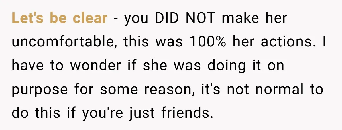 Let's be clear - you DID NOT make her uncomfortable, this was 100% her actions. I have to wonder if she was doing it on purpose for some reason, it's...