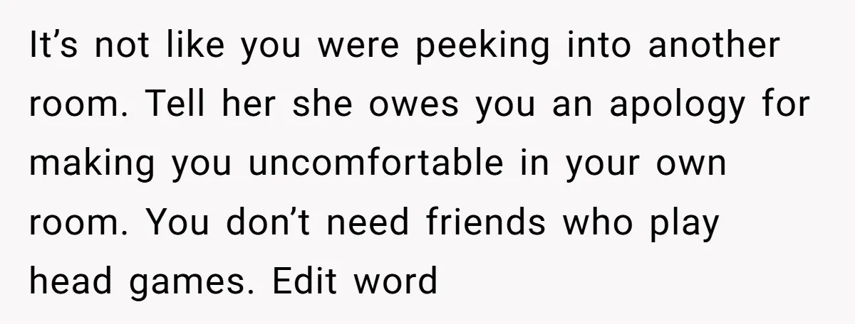 It’s not like you were peeking into another room. Tell her she owes you an apology for making you uncomfortable in your own room. You don’t need friends who play...