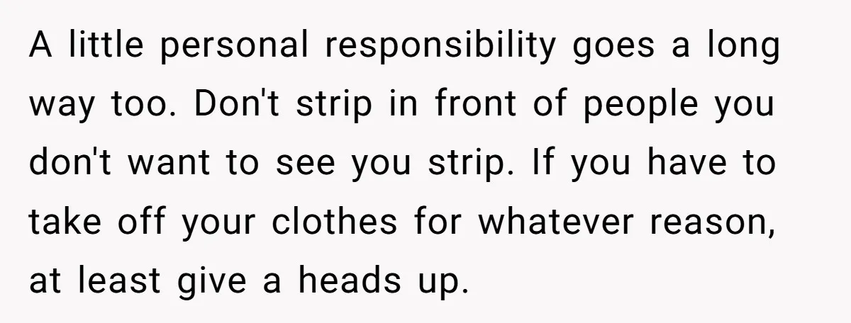A little personal responsibility goes a long way too. Don't strip in front of people you don't want to see you strip. If you have to take off your clothes...