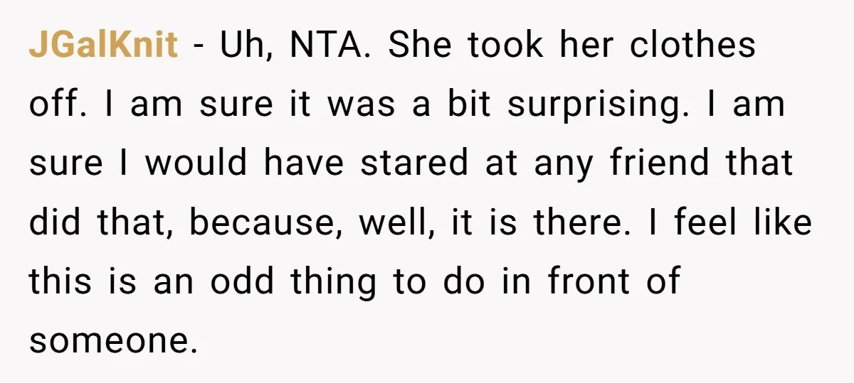 JGalKnit − Uh, NTA. She took her clothes off. I am sure it was a bit surprising. I am sure I would have stared at any friend that did that,...
