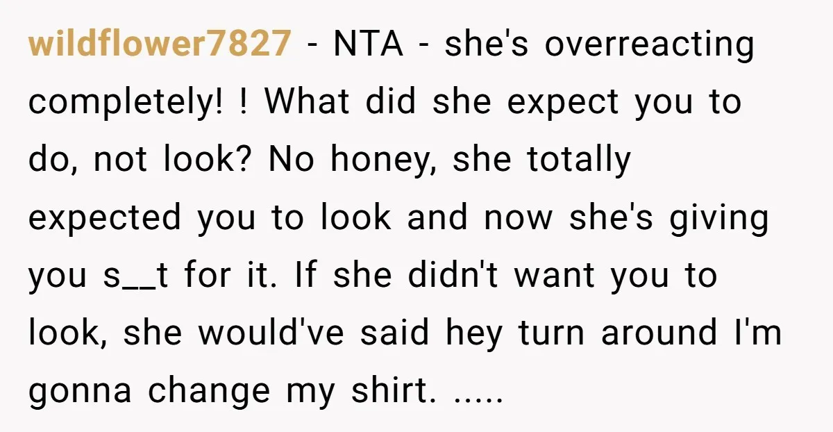 wildflower7827 − NTA - she's overreacting completely! ! What did she expect you to do, not look? No honey, she totally expected you to look and now she's giving you...