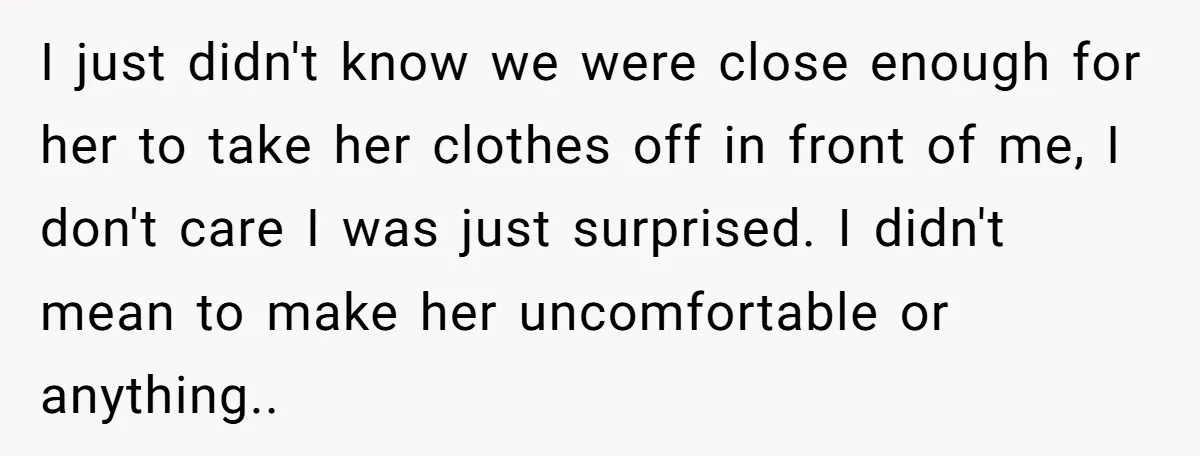 I just didn't know we were close enough for her to take her clothes off in front of me, I don't care I was just surprised. I didn't mean to...