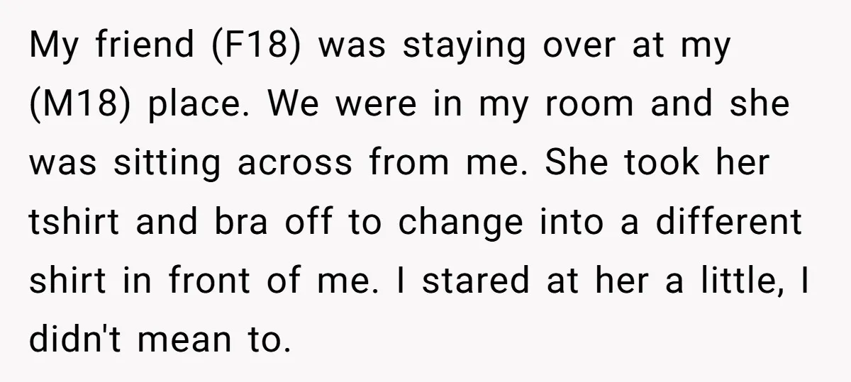 My friend (F18) was staying over at my (M18) place. We were in my room and she was sitting across from me. She took her tshirt and bra off to...
