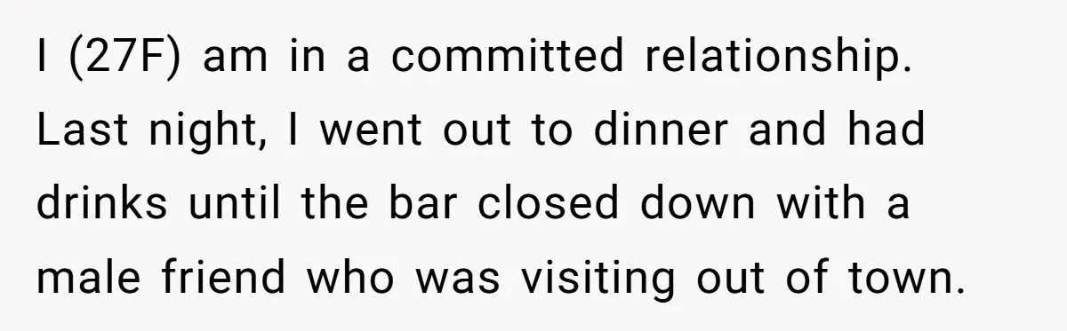 I (27F) am in a committed relationship. Last night, I went out to dinner and had drinks until the bar closed down with a male friend who was visiting out...