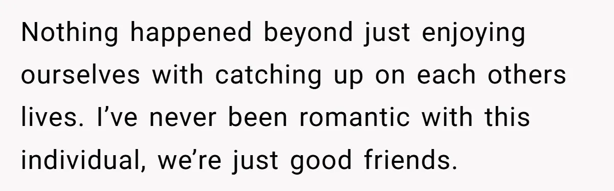Nothing happened beyond just enjoying ourselves with catching up on each others lives. I’ve never been romantic with this individual, we’re just good friends.