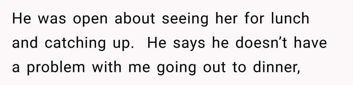 He was open about seeing her for lunch and catching up.  He says he doesn’t have a problem with me going out to dinner,