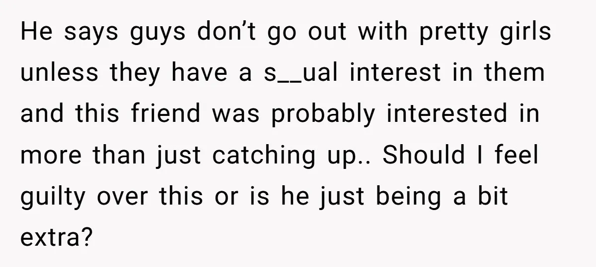 He says guys don’t go out with pretty girls unless they have a s__ual interest in them and this friend was probably interested in more than just catching up.. Should...