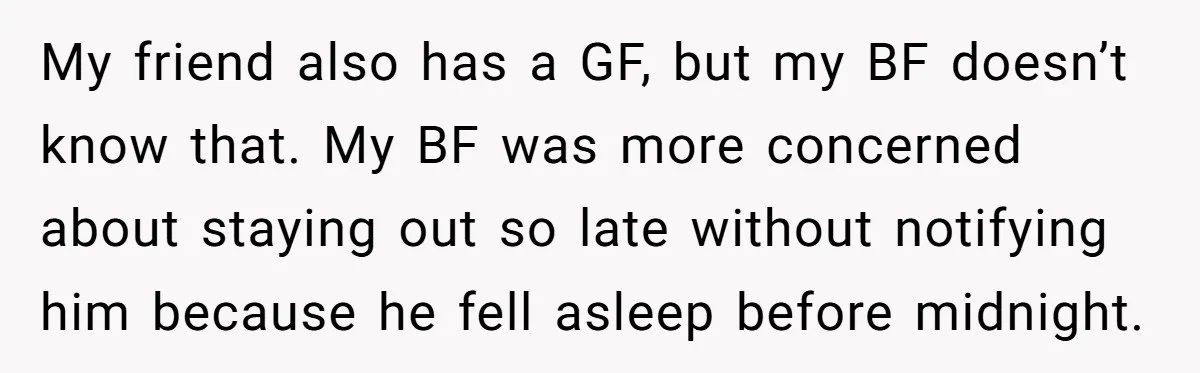My friend also has a GF, but my BF doesn’t know that. My BF was more concerned about staying out so late without notifying him because he fell asleep before...