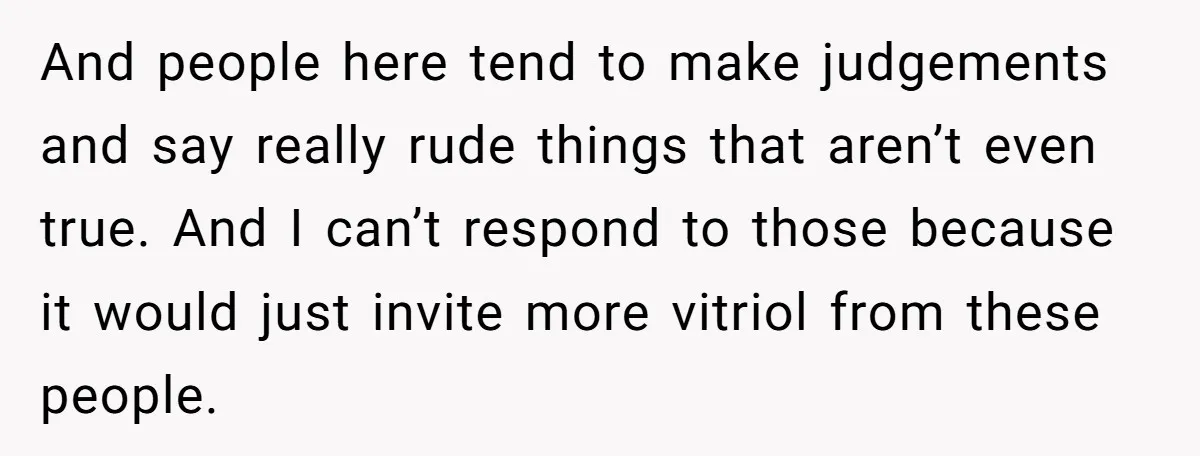 And people here tend to make judgements and say really rude things that aren’t even true. And I can’t respond to those because it would just invite more vitriol from...