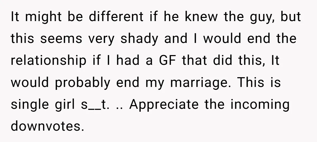It might be different if he knew the guy, but this seems very shady and I would end the relationship if I had a GF that did this, It would...