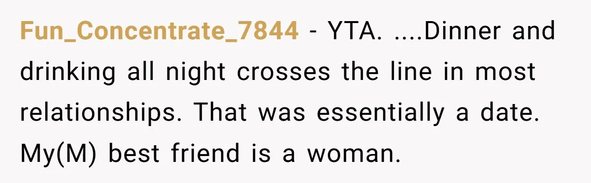 Fun_Concentrate_7844 − YTA. ....Dinner and drinking all night crosses the line in most relationships. That was essentially a date. My(M) best friend is a woman.