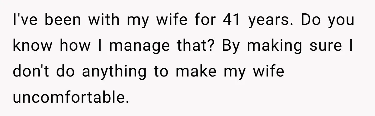 I've been with my wife for 41 years. Do you know how I manage that? By making sure I don't do anything to make my wife uncomfortable.