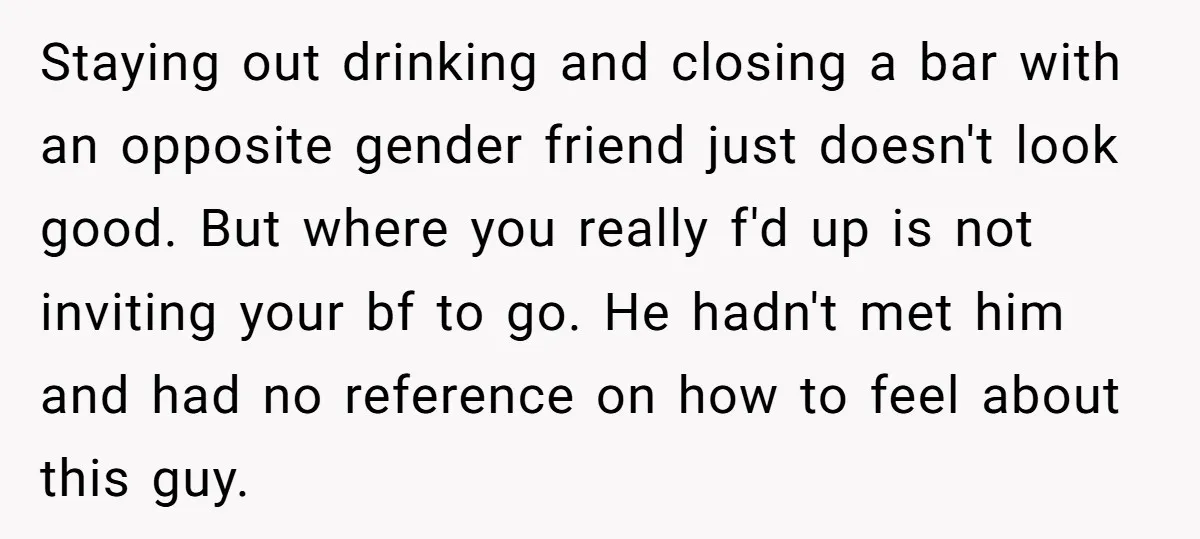 Staying out drinking and closing a bar with an opposite gender friend just doesn't look good. But where you really f'd up is not inviting your bf to go. He...