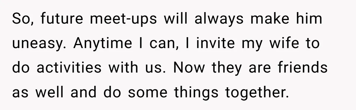 So, future meet-ups will always make him uneasy. Anytime I can, I invite my wife to do activities with us. Now they are friends as well and do some things...