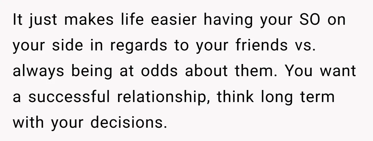 It just makes life easier having your SO on your side in regards to your friends vs. always being at odds about them. You want a successful relationship, think long...