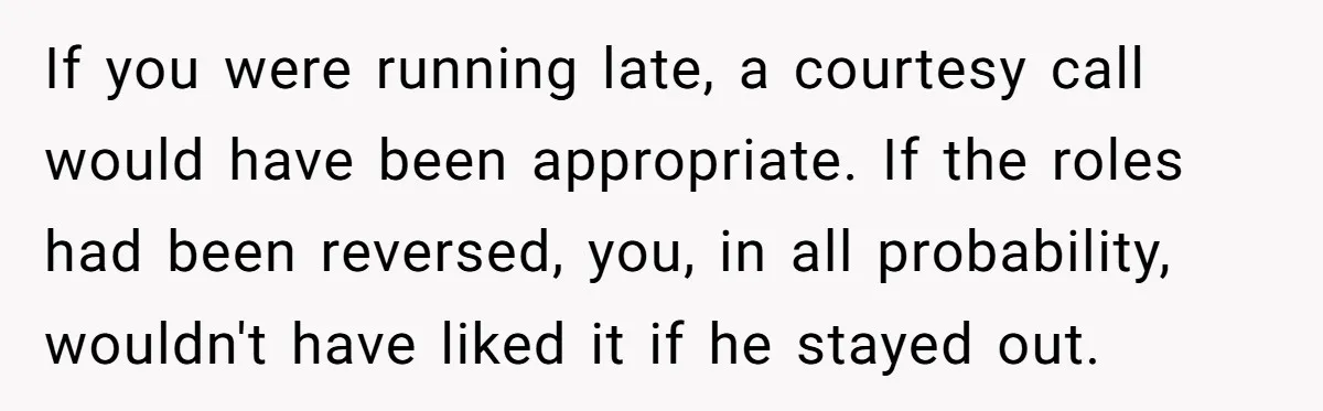 If you were running late, a courtesy call would have been appropriate. If the roles had been reversed, you, in all probability, wouldn't have liked it if he stayed out.