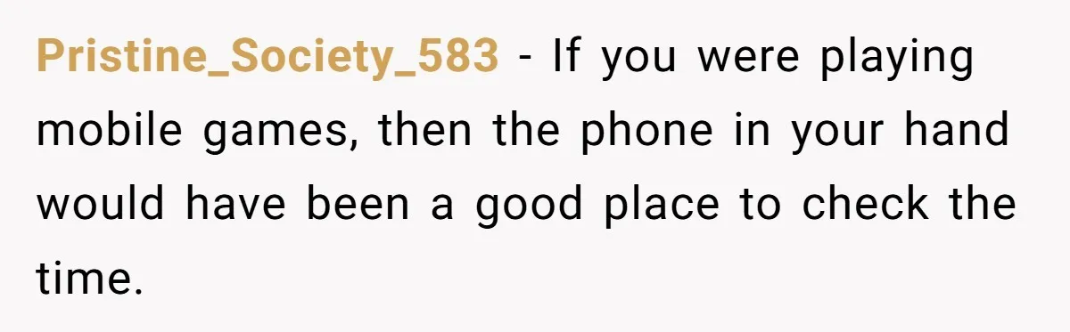 Pristine_Society_583 − If you were playing mobile games, then the phone in your hand would have been a good place to check the time.
