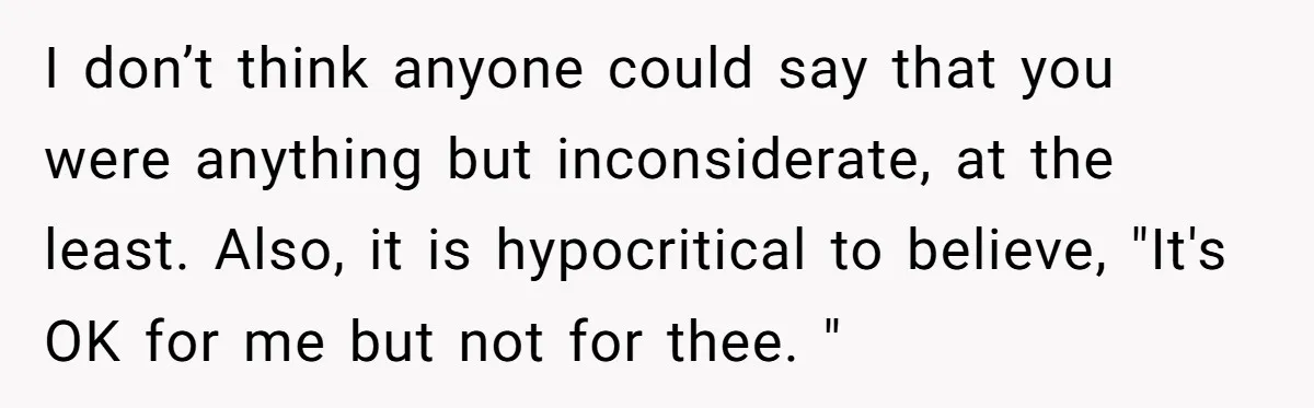 I don’t think anyone could say that you were anything but inconsiderate, at the least. Also, it is hypocritical to believe, "It's OK for me but not for thee. "