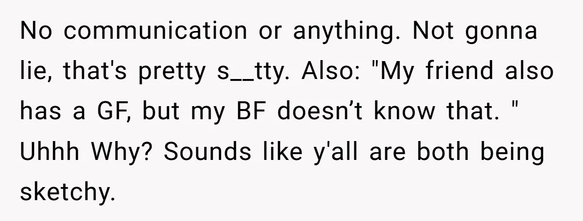 No communication or anything. Not gonna lie, that's pretty s__tty. Also: "My friend also has a GF, but my BF doesn’t know that. " Uhhh Why? Sounds like y'all are...