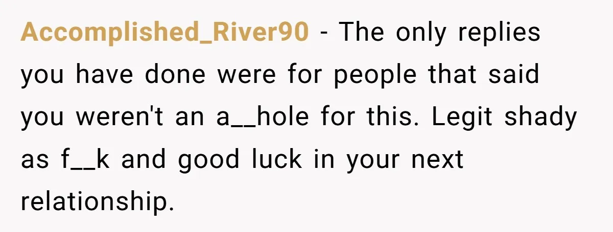 Accomplished_River90 − The only replies you have done were for people that said you weren't an a__hole for this. Legit shady as f__k and good luck in your next relationship.