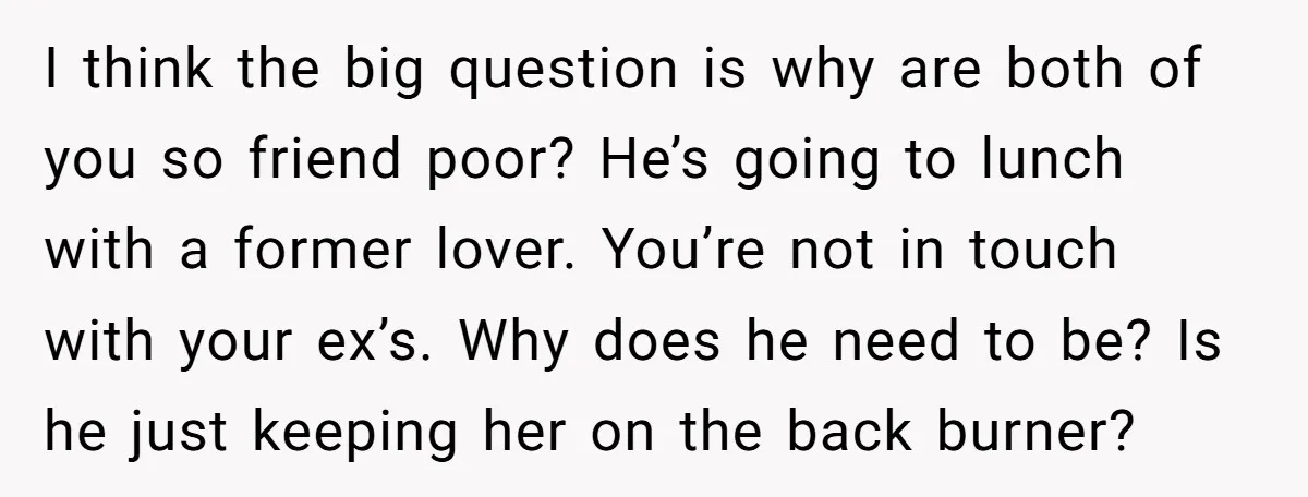 I think the big question is why are both of you so friend poor? He’s going to lunch with a former lover. You’re not in touch with your ex’s. Why...
