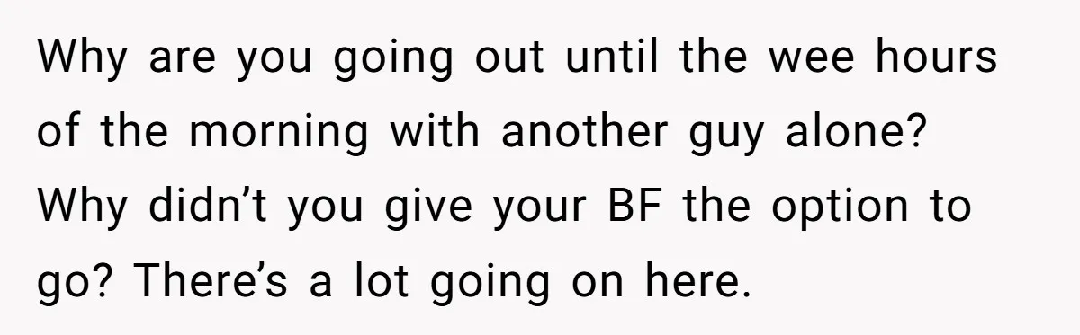 Why are you going out until the wee hours of the morning with another guy alone? Why didn’t you give your BF the option to go? There’s a lot going...