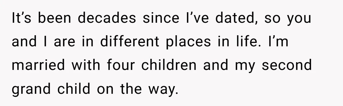 It’s been decades since I’ve dated, so you and I are in different places in life. I’m married with four children and my second grand child on the way.