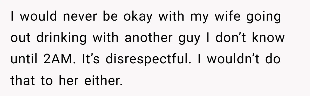 I would never be okay with my wife going out drinking with another guy I don’t know until 2AM. It’s disrespectful. I wouldn’t do that to her either.