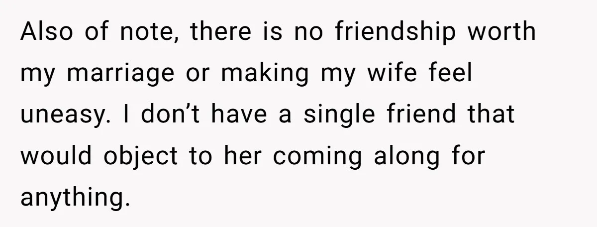 Also of note, there is no friendship worth my marriage or making my wife feel uneasy. I don’t have a single friend that would object to her coming along for...