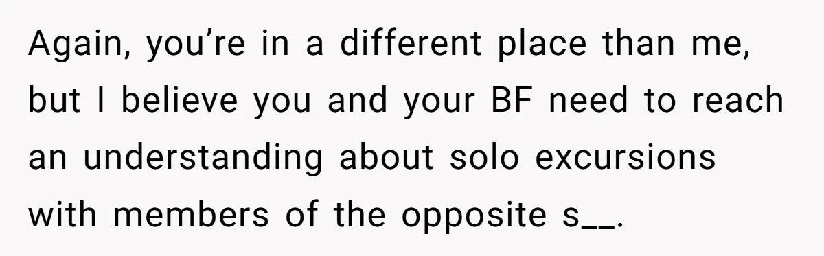 Again, you’re in a different place than me, but I believe you and your BF need to reach an understanding about solo excursions with members of the opposite s__.