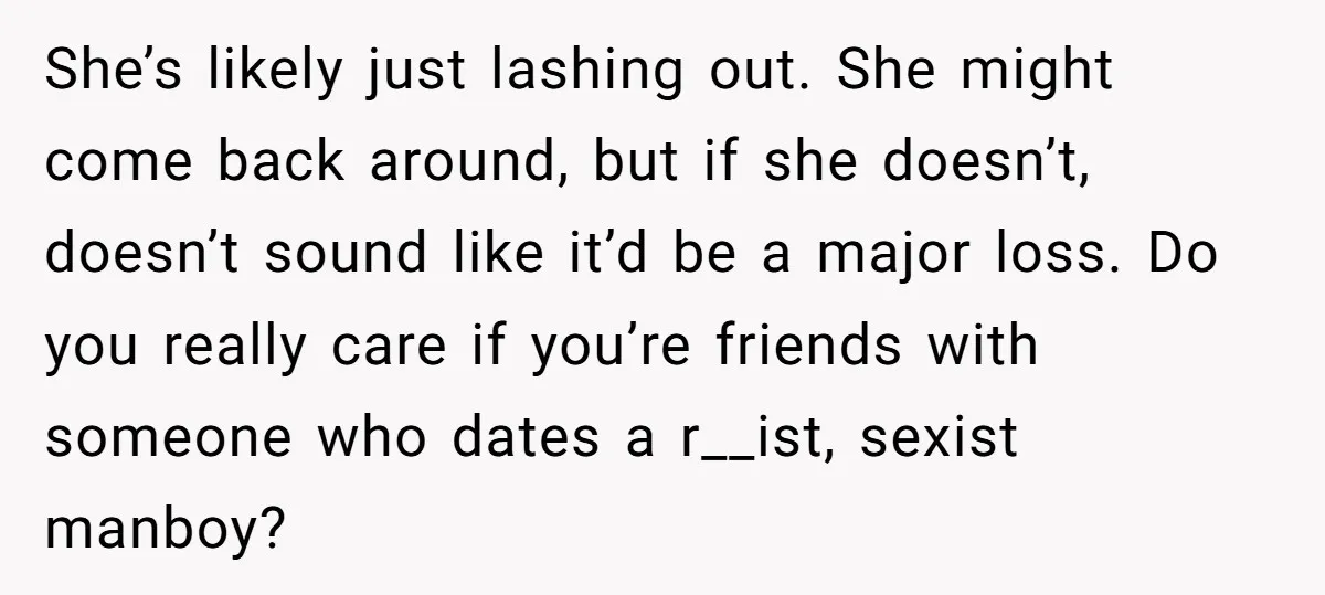 She’s likely just lashing out. She might come back around, but if she doesn’t, doesn’t sound like it’d be a major loss. Do you really care if you’re friends with...