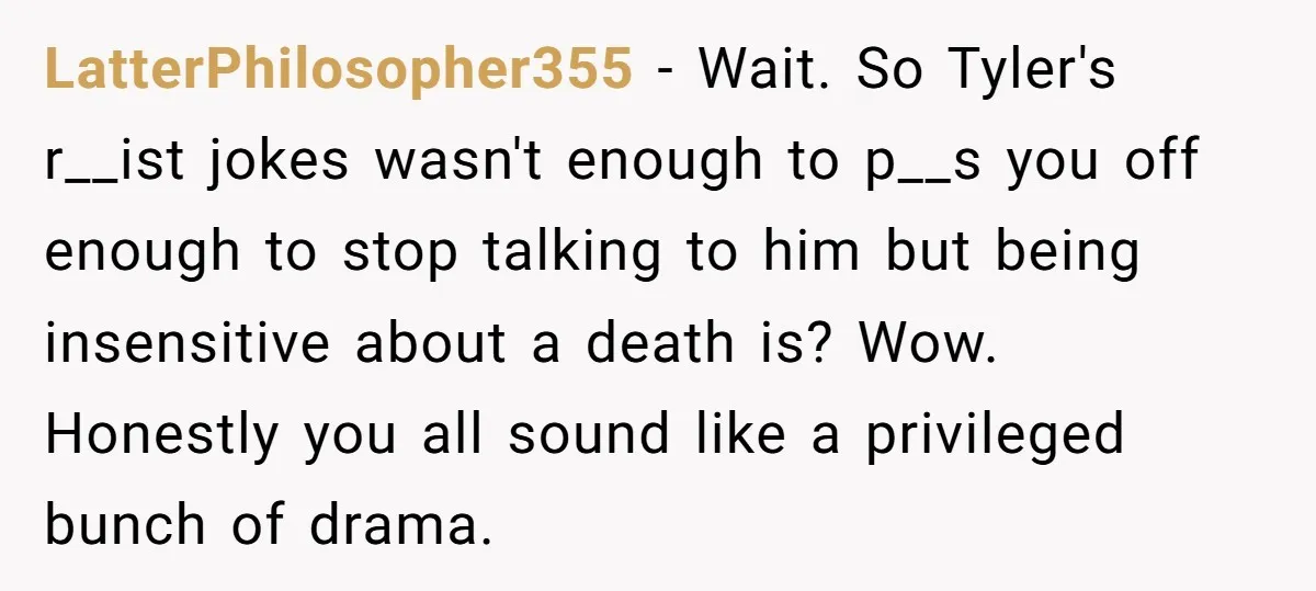 LatterPhilosopher355 − Wait. So Tyler's r__ist jokes wasn't enough to p__s you off enough to stop talking to him but being insensitive about a death is? Wow. Honestly you all...