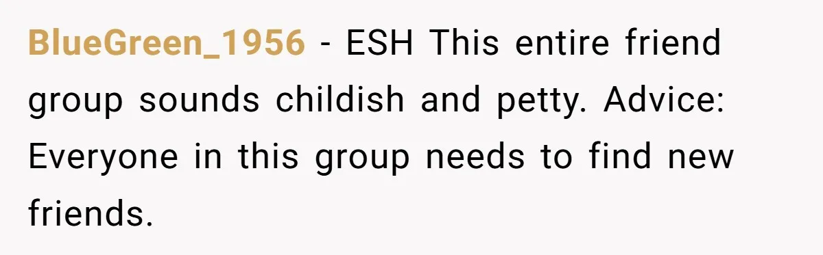 BlueGreen_1956 − ESH This entire friend group sounds childish and petty. Advice: Everyone in this group needs to find new friends.