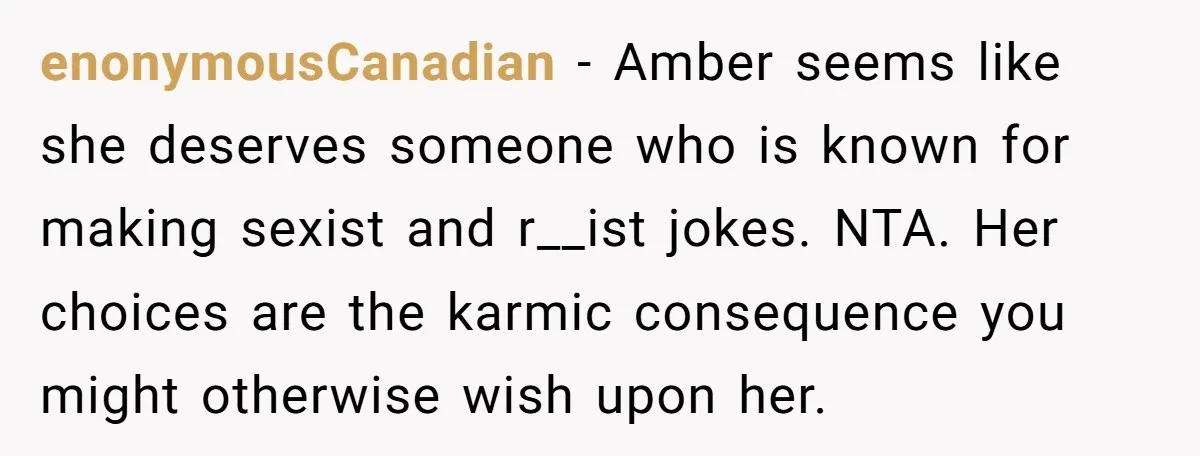 enonymousCanadian − Amber seems like she deserves someone who is known for making sexist and r__ist jokes. NTA. Her choices are the karmic consequence you might otherwise wish upon her.