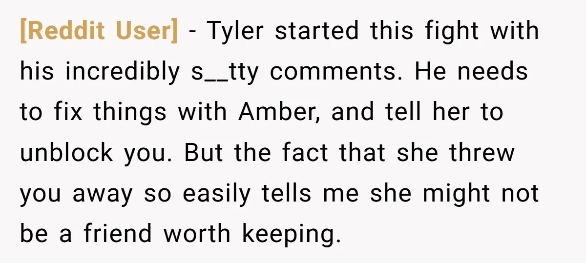 [Reddit User] − Tyler started this fight with his incredibly s__tty comments. He needs to fix things with Amber, and tell her to unblock you. But the fact that she...