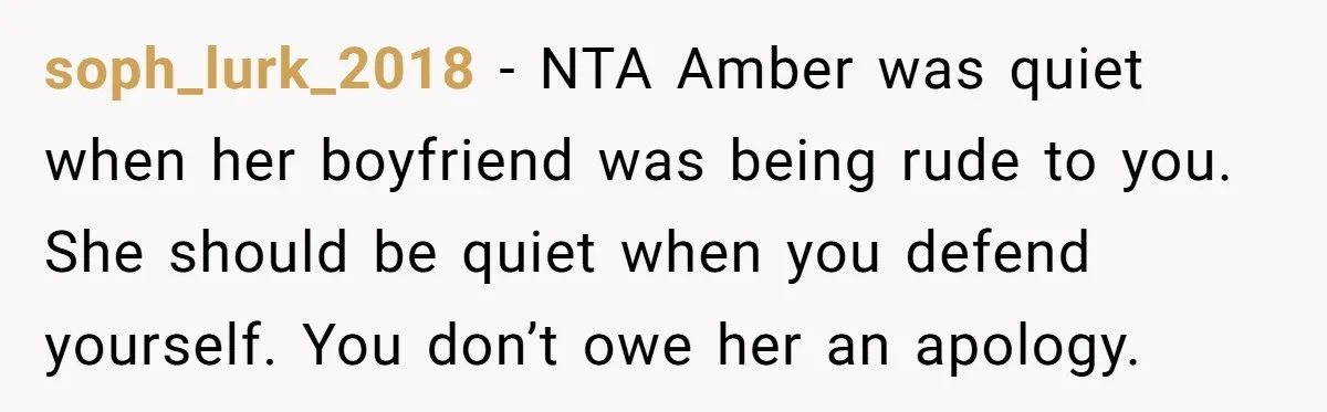 soph_lurk_2018 − NTA Amber was quiet when her boyfriend was being rude to you. She should be quiet when you defend yourself. You don’t owe her an apology.