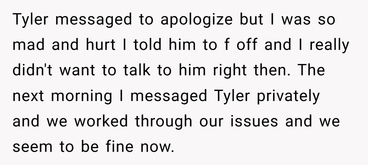 Tyler messaged to apologize but I was so mad and hurt I told him to f off and I really didn't want to talk to him right then. The next...