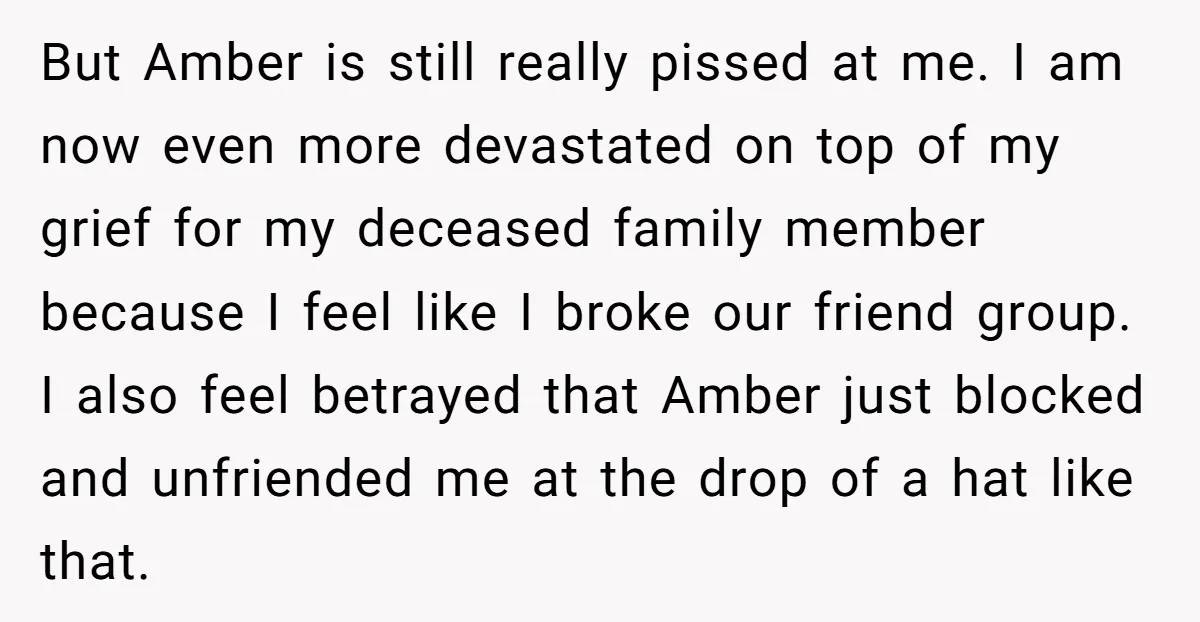 But Amber is still really pissed at me. I am now even more devastated on top of my grief for my deceased family member because I feel like I broke...