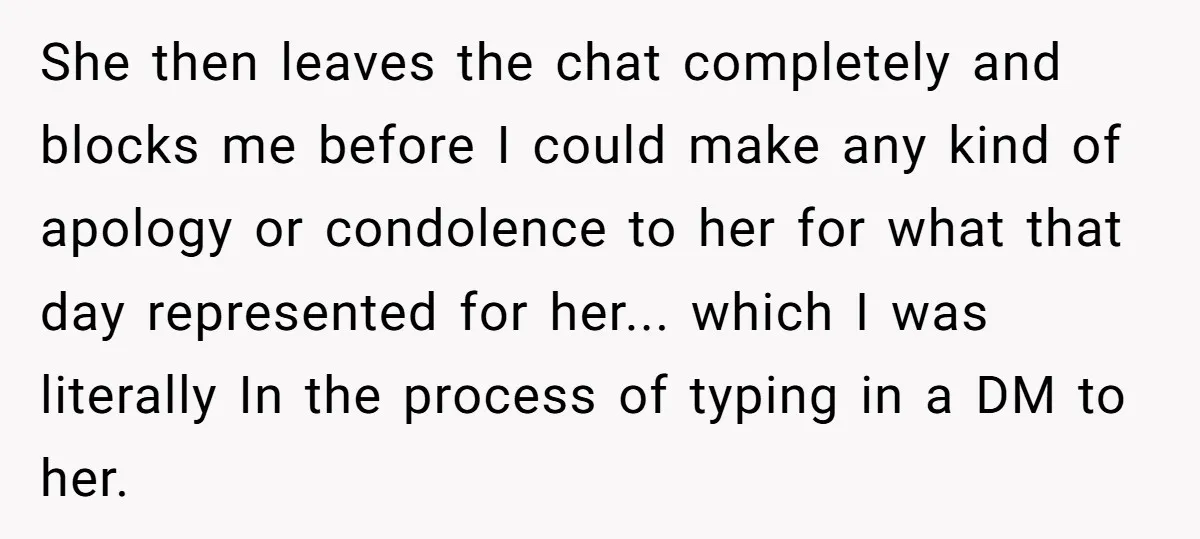 She then leaves the chat completely and blocks me before I could make any kind of apology or condolence to her for what that day represented for her... which I...