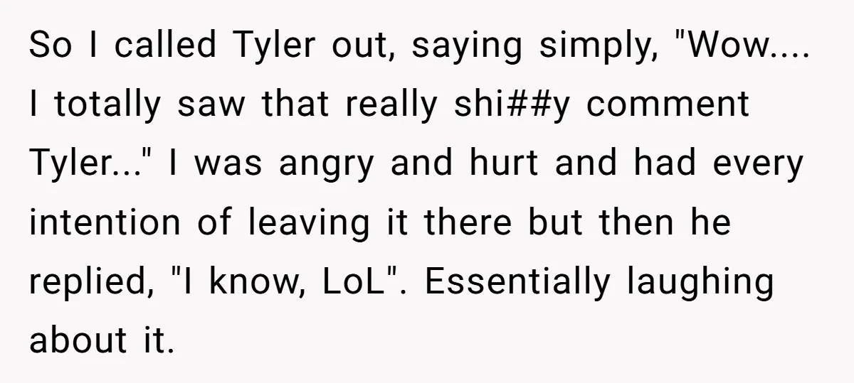 So I called Tyler out, saying simply, "Wow.... I totally saw that really shi##y comment Tyler..." I was angry and hurt and had every intention of leaving it there but...