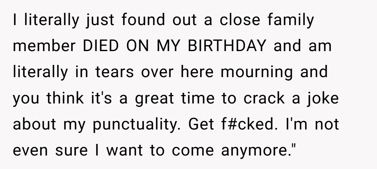 I literally just found out a close family member DIED ON MY BIRTHDAY and am literally in tears over here mourning and you think it's a great time to crack...