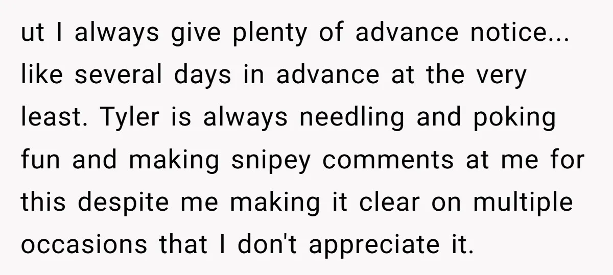 ut I always give plenty of advance notice... like several days in advance at the very least. Tyler is always needling and poking fun and making snipey comments at me...
