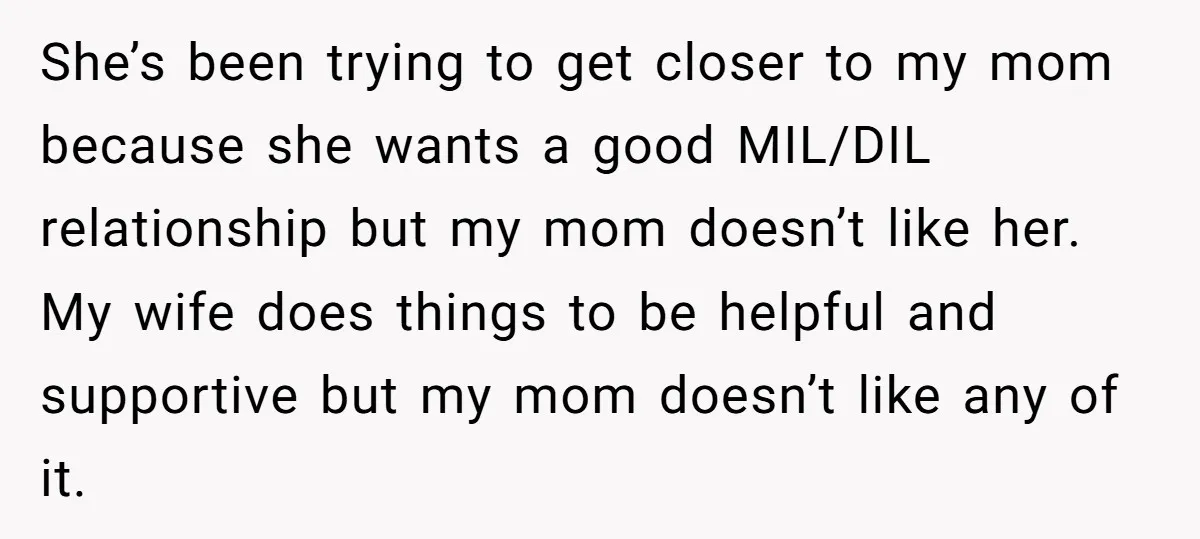 She’s been trying to get closer to my mom because she wants a good MIL/DIL relationship but my mom doesn’t like her. My wife does things to be helpful and...