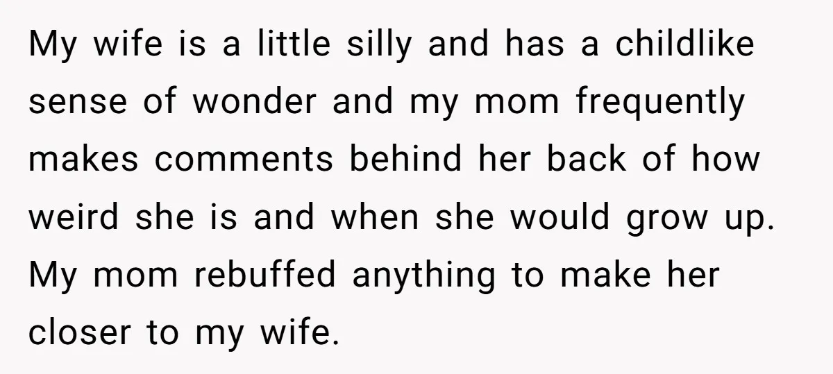 My wife is a little silly and has a childlike sense of wonder and my mom frequently makes comments behind her back of how weird she is and when she...