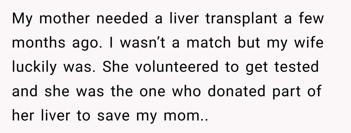 My mother needed a liver transplant a few months ago. I wasn’t a match but my wife luckily was. She volunteered to get tested and she was the one who...