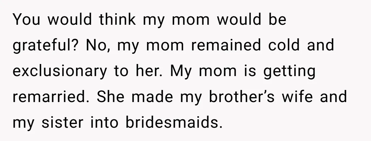 You would think my mom would be grateful? No, my mom remained cold and exclusionary to her. My mom is getting remarried. She made my brother’s wife and my sister...
